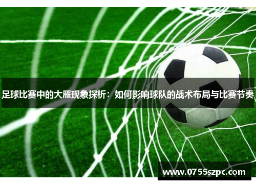 足球比赛中的大雁现象探析：如何影响球队的战术布局与比赛节奏